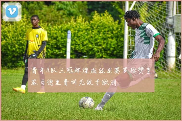 青年A队三冠辉煌成就龙赛罗称赞皇家马德里青训无敌于欧洲