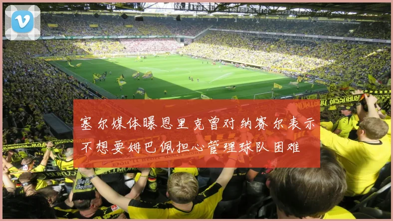 塞尔媒体曝恩里克曾对纳赛尔表示不想要姆巴佩担心管理球队困难
