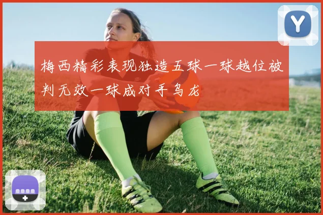 梅西精彩表现独造五球一球越位被判无效一球成对手乌龙