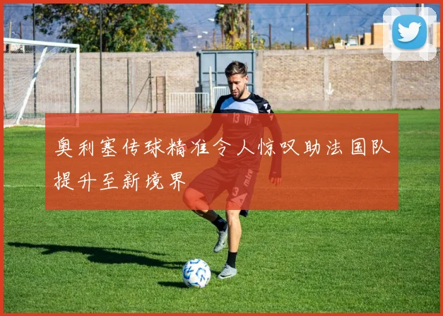 奥利塞传球精准令人惊叹助法国队提升至新境界