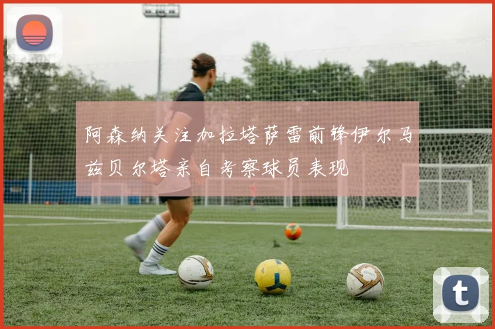 阿森纳关注加拉塔萨雷前锋伊尔马兹贝尔塔亲自考察球员表现