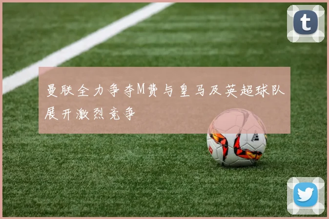 曼联全力争夺M费与皇马及英超球队展开激烈竞争