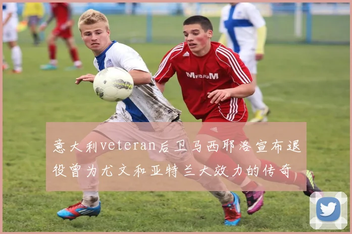 意大利veteran后卫马西耶洛宣布退役曾为尤文和亚特兰大效力的传奇球员