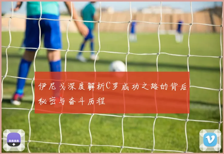 伊尼戈深度解析C罗成功之路的背后秘密与奋斗历程