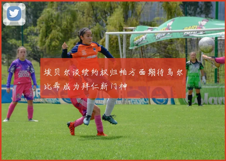 埃贝尔谈续约权归帕方面期待乌尔比希成为拜仁新门神