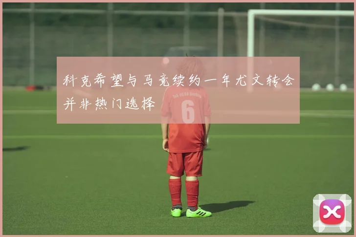 科克希望与马竞续约一年尤文转会并非热门选择