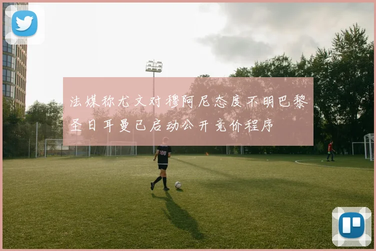 法媒称尤文对穆阿尼态度不明巴黎圣日耳曼已启动公开竞价程序