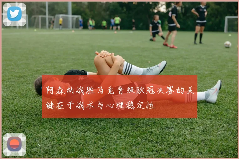阿森纳战胜马竞晋级欧冠决赛的关键在于战术与心理稳定性