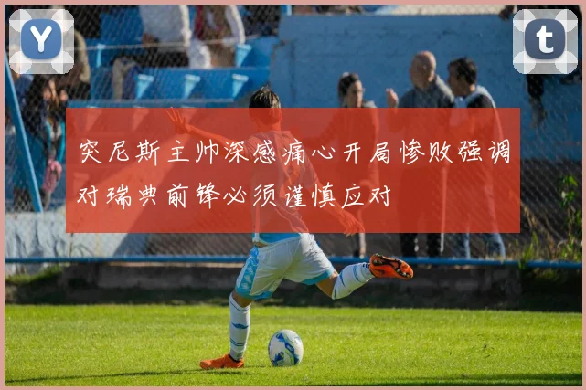 突尼斯主帅深感痛心开局惨败强调对瑞典前锋必须谨慎应对