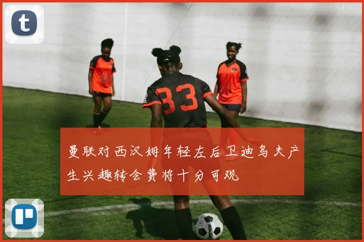 曼联对西汉姆年轻左后卫迪乌夫产生兴趣转会费将十分可观