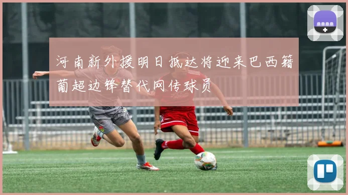 河南新外援明日抵达将迎来巴西籍葡超边锋替代网传球员